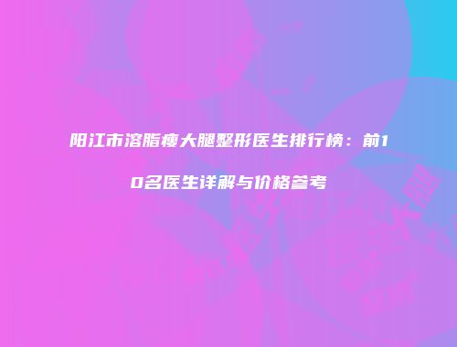 阳江市溶脂瘦大腿整形医生排行榜：前10名医生详解与价格参考