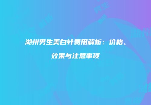 湖州男生美白针费用解析：价格、效果与注意事项