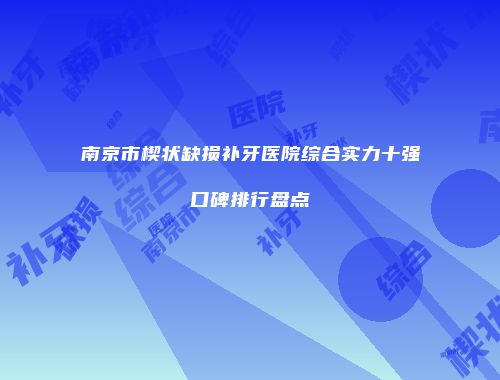 南京市楔状缺损补牙医院综合实力十强口碑排行盘点