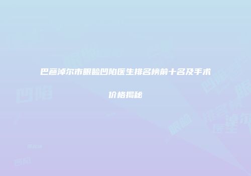 巴彦淖尔市眼睑凹陷医生排名榜前十名及手术价格揭秘