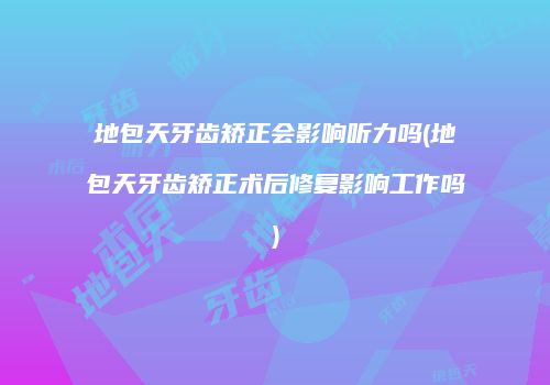 地包天牙齿矫正会影响听力吗(地包天牙齿矫正术后修复影响工作吗)