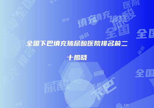 全国下巴填充玻尿酸医院排名前二十揭晓