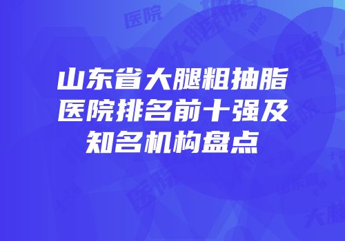 山东省大腿粗抽脂医院排名前十强及知名机构盘点