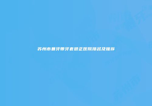 苏州市暴牙带牙套矫正医院排名及推荐