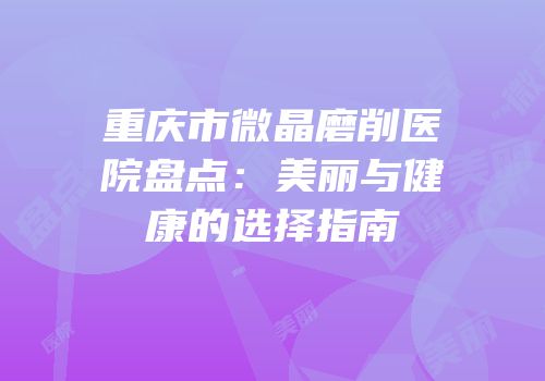 重庆市微晶磨削医院盘点：美丽与健康的选择指南