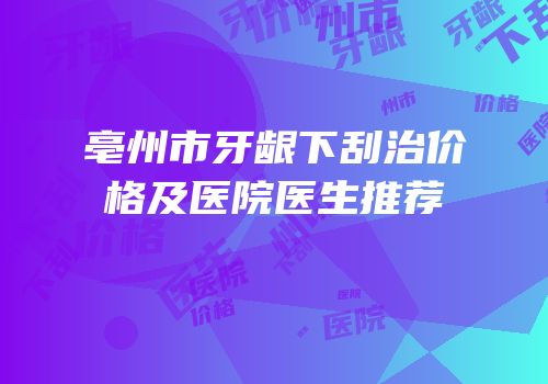 亳州市牙龈下刮治价格及医院医生推荐