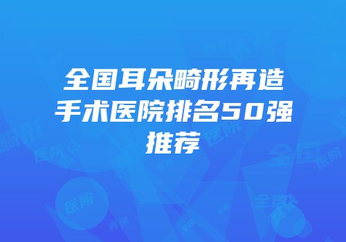 全国耳朵畸形再造手术医院排名50强推荐