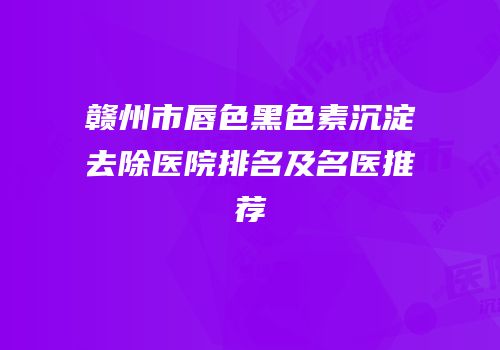 赣州市唇色黑色素沉淀去除医院排名及名医推荐