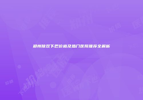 郑州除双下巴价格及热门医院推荐全解析