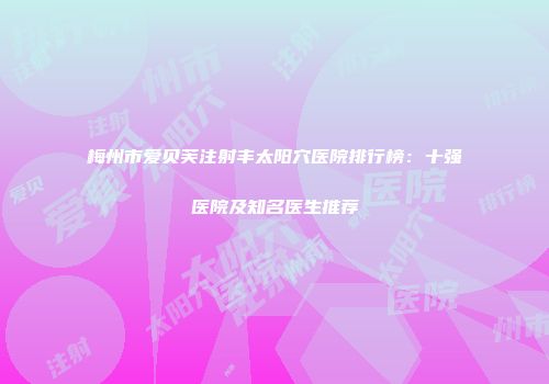 梅州市爱贝芙注射丰太阳穴医院排行榜：十强医院及知名医生推荐