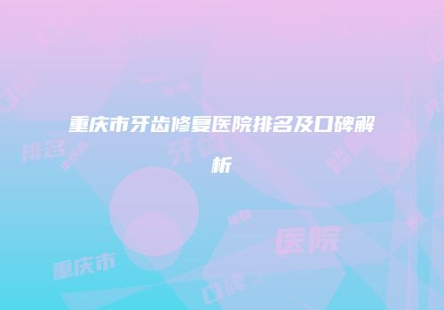 重庆市牙齿修复医院排名及口碑解析