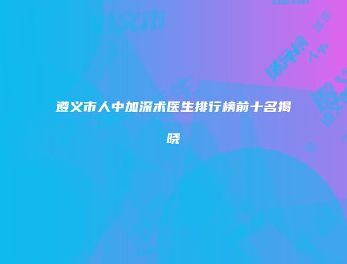 遵义市人中加深术医生排行榜前十名揭晓