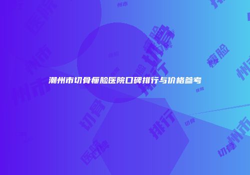 潮州市切骨瘦脸医院口碑排行与价格参考