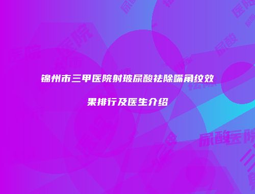 锦州市三甲医院射玻尿酸祛除嘴角纹效果排行及医生介绍