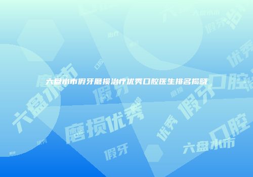 六盘水市假牙磨损治疗优秀口腔医生排名揭晓
