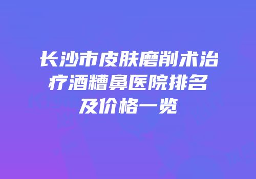 长沙市皮肤磨削术治疗酒糟鼻医院排名及价格一览