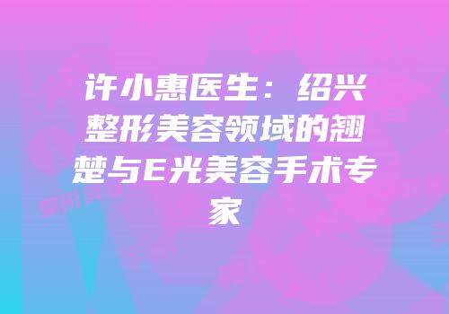 许小惠医生：绍兴整形美容领域的翘楚与E光美容手术专家