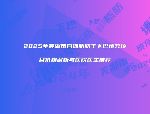 2025年芜湖市自体脂肪丰下巴填充项目价格解析与医院医生推荐
