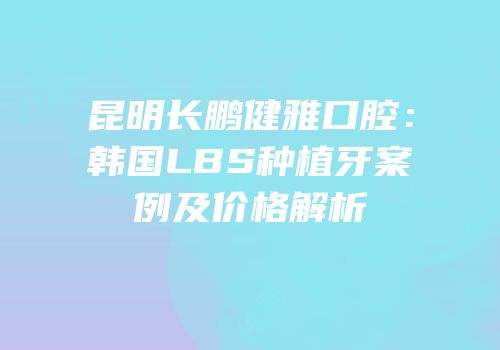昆明长鹏健雅口腔：韩国LBS种植牙案例及价格解析