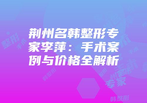 荆州名韩整形专家李萍：手术案例与价格全解析