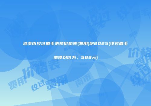 淮南市纹过眉毛洗掉价格表(费用)附2025(纹过眉毛洗掉均价为：589元)