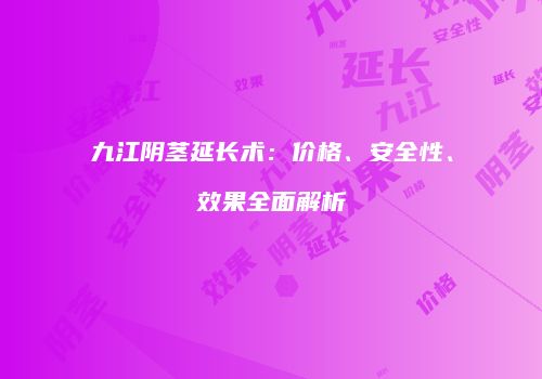 九江阴茎延长术：价格、安全性、效果全面解析
