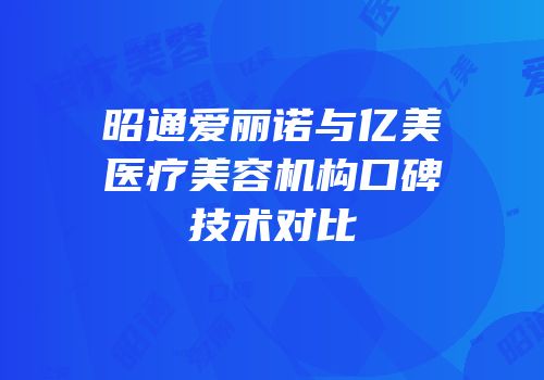 昭通爱丽诺与亿美医疗美容机构口碑技术对比