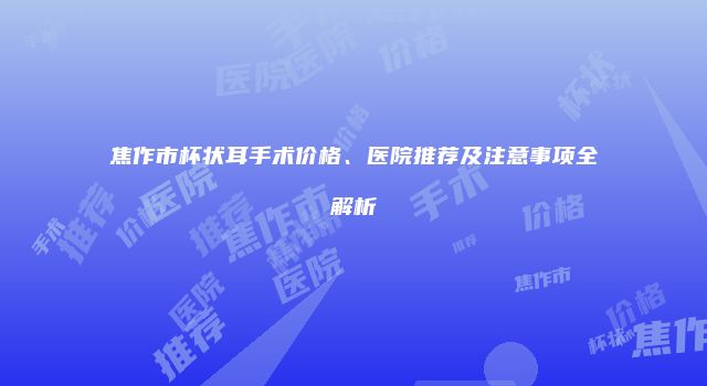 焦作市杯状耳手术价格、医院推荐及注意事项全解析