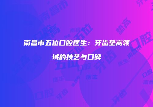 南昌市五位口腔医生：牙齿垫高领域的技艺与口碑