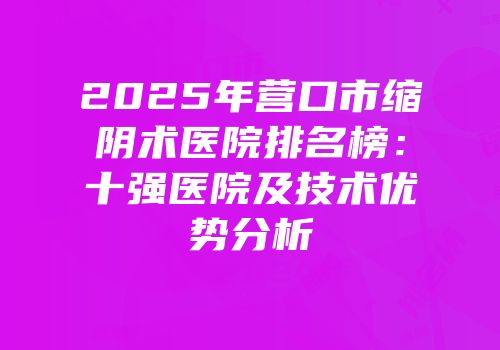 2025年营口市缩阴术医院排名榜：十强医院及技术优势分析