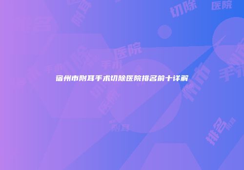 宿州市附耳手术切除医院排名前十详解