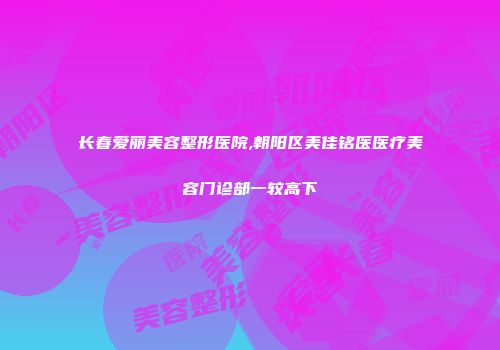 长春爱丽美容整形医院,朝阳区美佳铭医医疗美容门诊部一较高下