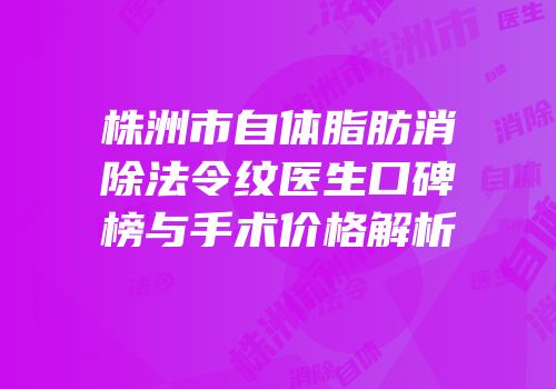 株洲市自体脂肪消除法令纹医生口碑榜与手术价格解析