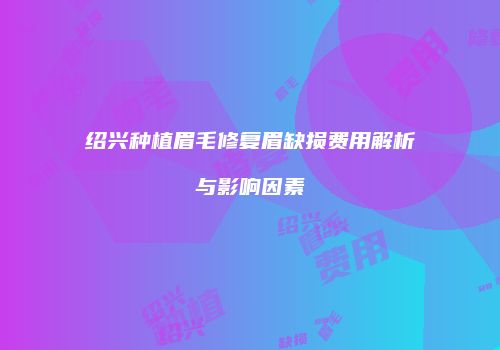 绍兴种植眉毛修复眉缺损费用解析与影响因素