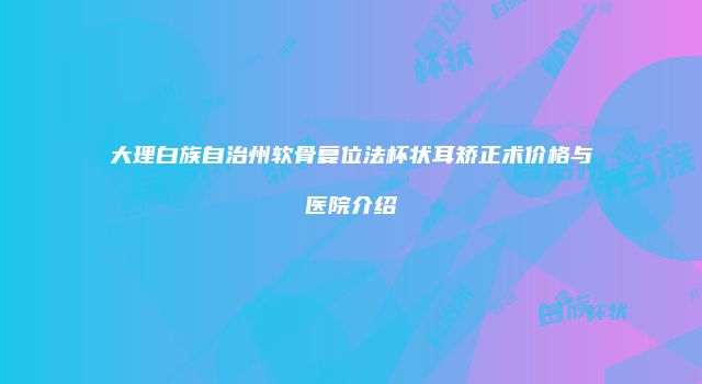 大理白族自治州软骨复位法杯状耳矫正术价格与医院介绍