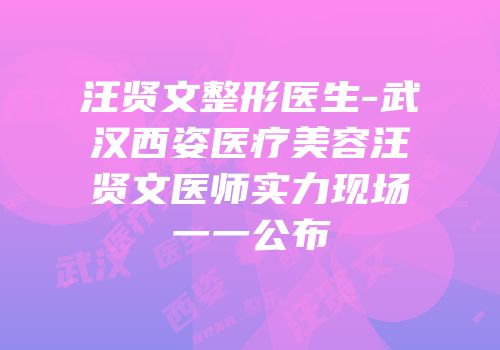 汪贤文整形医生-武汉西姿医疗美容汪贤文医师实力现场一一公布