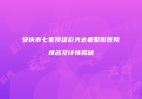 安庆市七家顶级彩光去疤整形医院排名及详情揭秘
