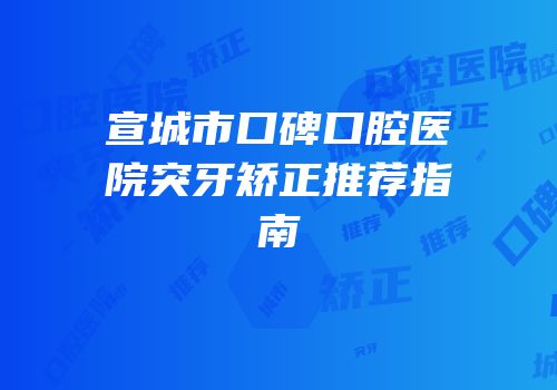 宣城市口碑口腔医院突牙矫正推荐指南