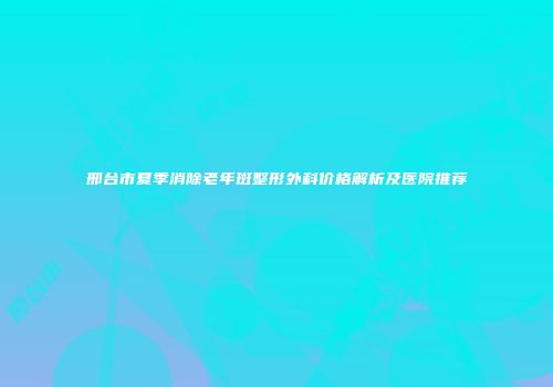 邢台市夏季消除老年斑整形外科价格解析及医院推荐