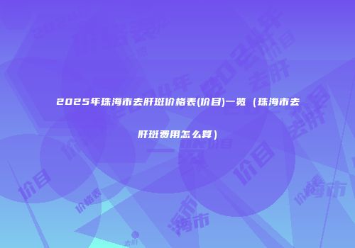 2025年珠海市去肝斑价格表(价目)一览（珠海市去肝斑费用怎么算）