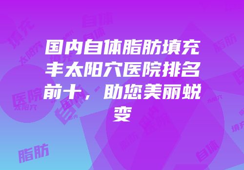 国内自体脂肪填充丰太阳穴医院排名前十，助您美丽蜕变