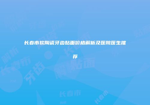 长春市软陶瓷牙齿贴面价格解析及医院医生推荐