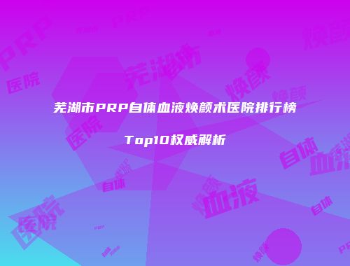 芜湖市PRP自体血液焕颜术医院排行榜Top10权威解析
