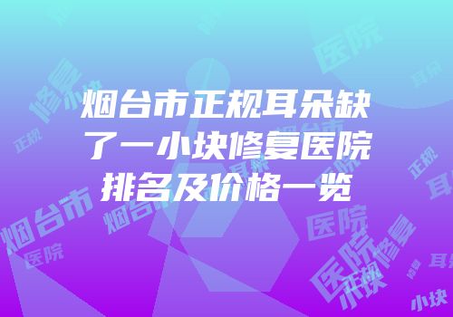 烟台市正规耳朵缺了一小块修复医院排名及价格一览