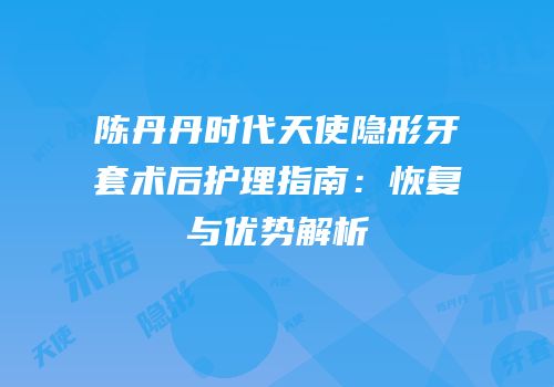 陈丹丹时代天使隐形牙套术后护理指南：恢复与优势解析