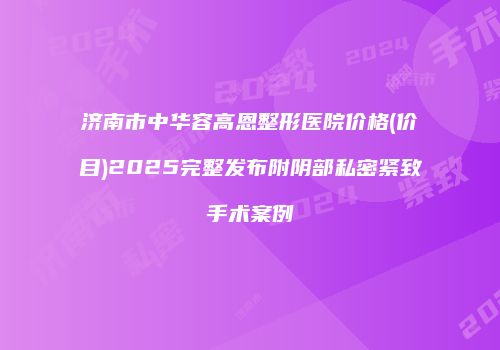 济南市中华容高恩整形医院价格(价目)2025完整发布附阴部私密紧致手术案例