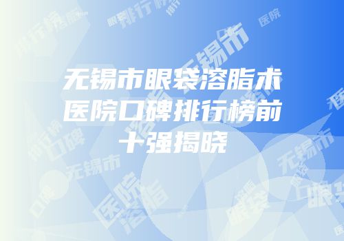 无锡市眼袋溶脂术医院口碑排行榜前十强揭晓