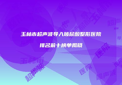 玉林市超声波导入玻尿酸整形医院排名前十榜单揭晓