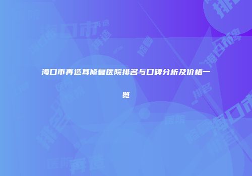 海口市再造耳修复医院排名与口碑分析及价格一览