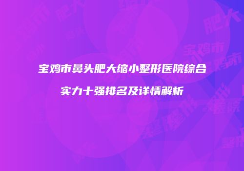 宝鸡市鼻头肥大缩小整形医院综合实力十强排名及详情解析